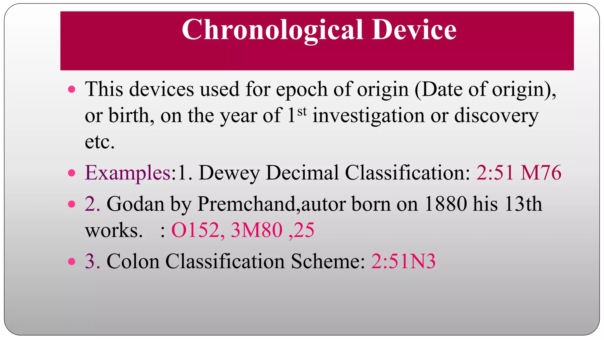 Chronological Device
 This devices used for epoch of origin (Date of origin),
or birth, on the year of 1st investigation or discovery
etc.
 Examples:1. Dewey Decimal Classification: 2:51 M76
 2. Godan by Premchand,autor born on 1880 his 13th
works. : O152, 3M80 ,25
 3. Colon Classification Scheme: 2:51N3
 