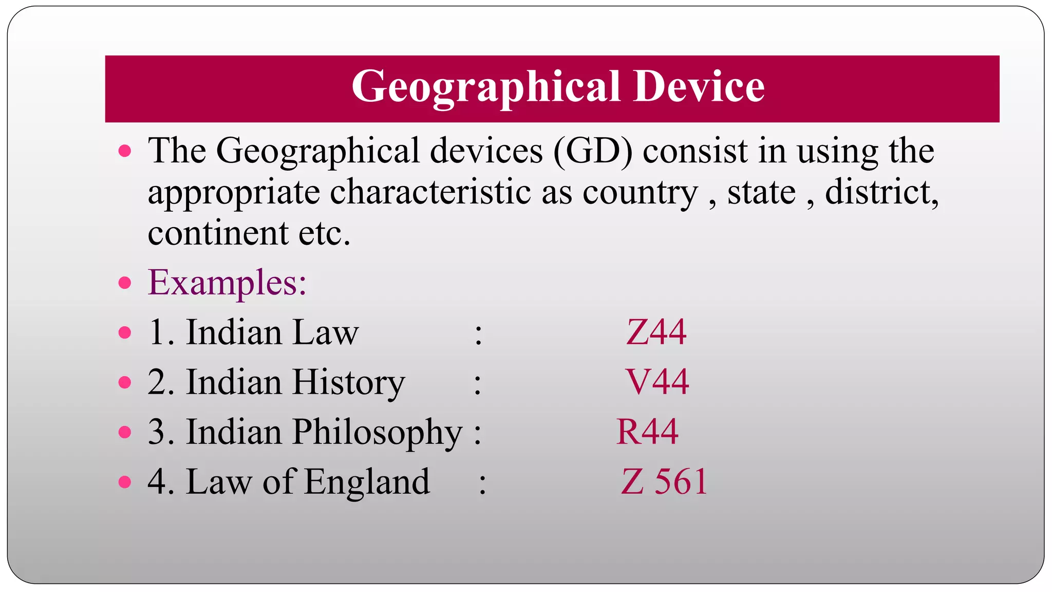 Geographical Device
 The Geographical devices (GD) consist in using the
appropriate characteristic as country , state , district,
continent etc.
 Examples:
 1. Indian Law : Z44
 2. Indian History : V44
 3. Indian Philosophy : R44
 4. Law of England : Z 561
 