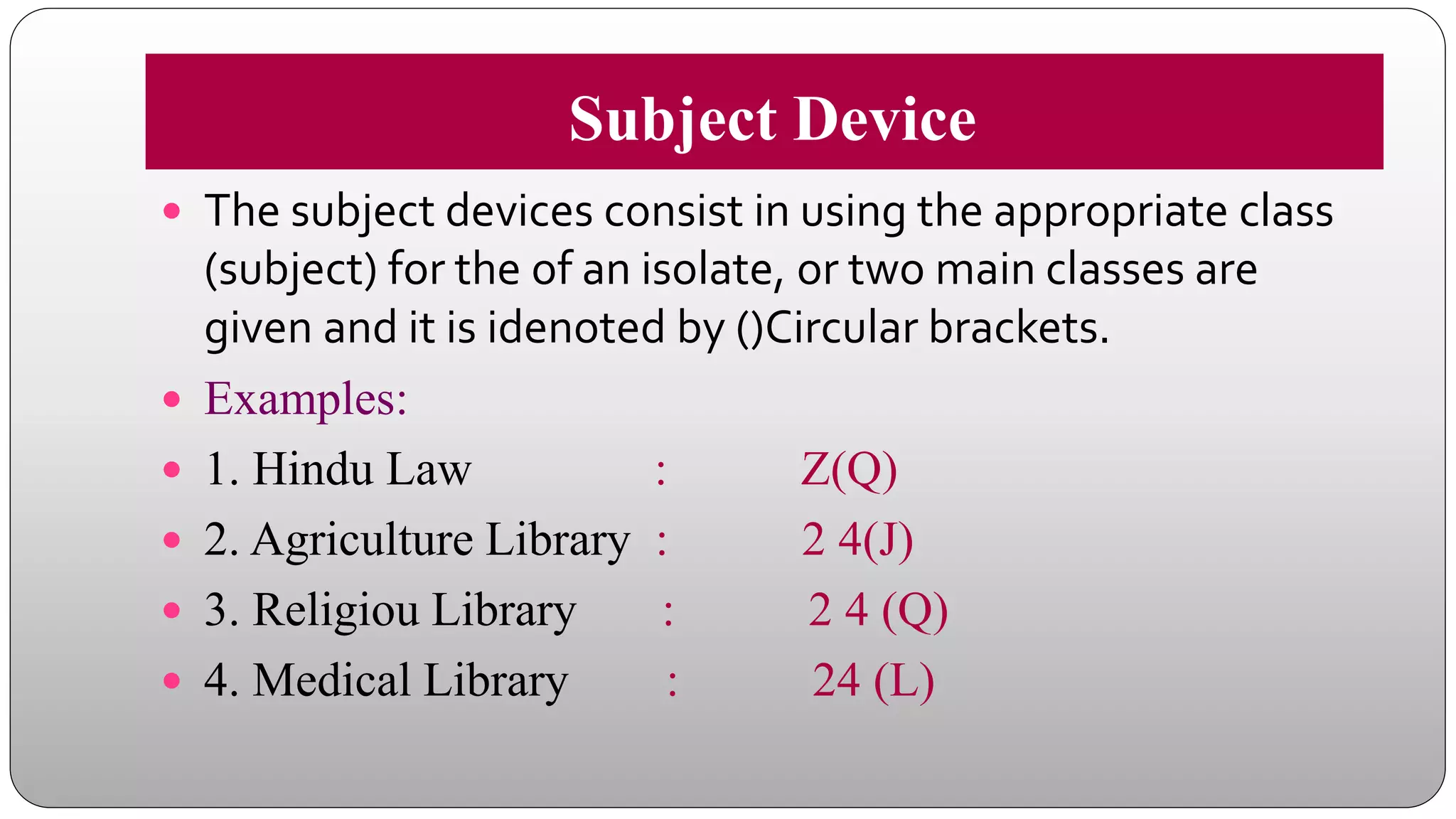 Subject Device
 The subject devices consist in using the appropriate class
(subject) for the of an isolate, or two main classes are
given and it is idenoted by ()Circular brackets.
 Examples:
 1. Hindu Law : Z(Q)
 2. Agriculture Library : 2 4(J)
 3. Religiou Library : 2 4 (Q)
 4. Medical Library : 24 (L)
 