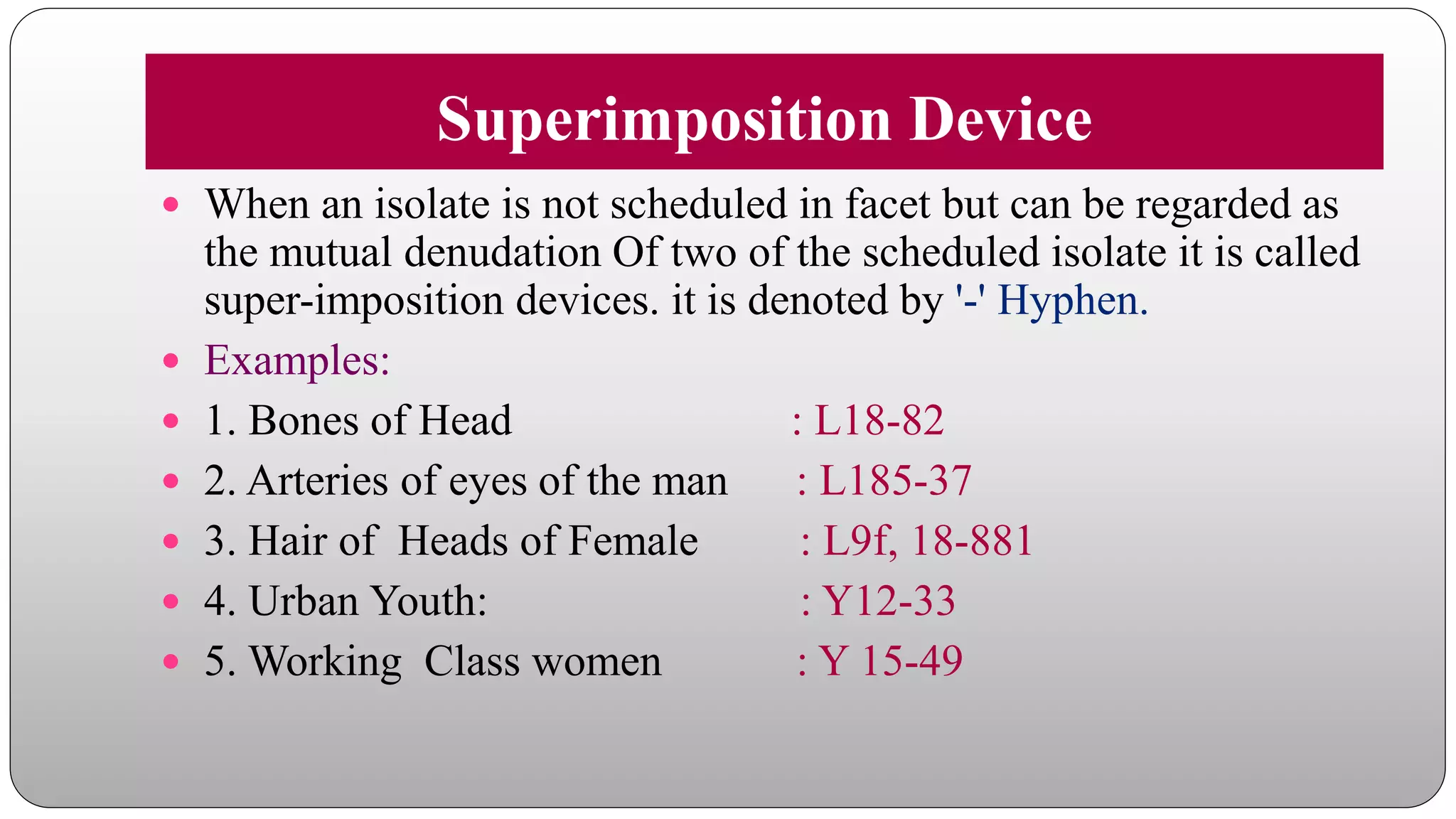 Superimposition Device
 When an isolate is not scheduled in facet but can be regarded as
the mutual denudation Of two of the scheduled isolate it is called
super-imposition devices. it is denoted by '-' Hyphen.
 Examples:
 1. Bones of Head : L18-82
 2. Arteries of eyes of the man : L185-37
 3. Hair of Heads of Female : L9f, 18-881
 4. Urban Youth: : Y12-33
 5. Working Class women : Y 15-49
 