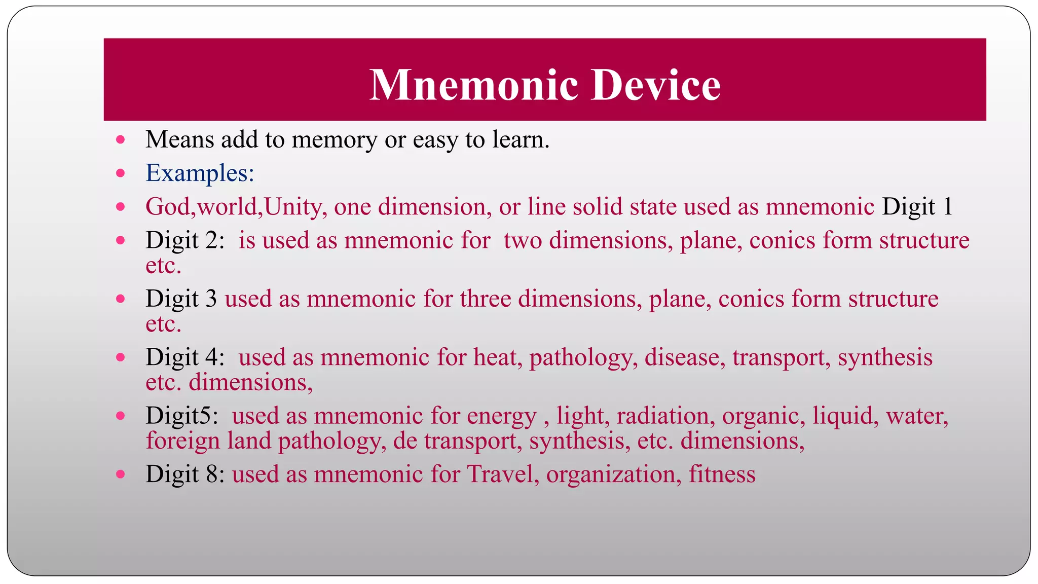 Mnemonic Device
 Means add to memory or easy to learn.
 Examples:
 God,world,Unity, one dimension, or line solid state used as mnemonic Digit 1
 Digit 2: is used as mnemonic for two dimensions, plane, conics form structure
etc.
 Digit 3 used as mnemonic for three dimensions, plane, conics form structure
etc.
 Digit 4: used as mnemonic for heat, pathology, disease, transport, synthesis
etc. dimensions,
 Digit5: used as mnemonic for energy , light, radiation, organic, liquid, water,
foreign land pathology, de transport, synthesis, etc. dimensions,
 Digit 8: used as mnemonic for Travel, organization, fitness
 