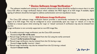 * Device Software ImageVerification *
The software installed and running on a network infrastructure device should be verified to ensure that it is valid.
Cisco IOS offers an image verification feature which validates the MD5 digest of an IOS image. If available, digital
signing of software should be leveraged to address authentication and non-repudiation issues.
IOS Software ImageVerification
The Cisco IOS software image verification feature provides a user-friendly mechanism for validating the MD5
digest of an IOS image. This may be configured to occur automatically, upon any ‘copy’ or ‘reload’, or it may be
enabled as a manual option when entering the ‘copy’ or ‘reload’ command. A verification may also be initiated from
the CLI.
Image verification is not currently supported on non-IOS image files.
 To enable automatic image verification, use the Cisco IOS command:
Router(config)# file verify auto
 Manual image verification may be initiated from the CLI using the verify command:
Router# verify location://image
 Manual image verification may be initiated from the CLI during a copy:
Router# copy /verify <source> <dest>
 Manual image verification may also be initiated from the CLI during a reload:
Router# reload /verify
~By, Sagar Gor
 