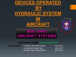 DEVICES OPERATED
              BY
      HYDRAULIC SYSTEM
              IN
          AIRCRAFT


          LECTURER’S NAME: DR.SOFIAN MOHD
Group Members: 1) AMIRUL IMAN BIN HASRI   AD110155
               2) JASWANT SINGH BAL       AD110177
               3) AMAL IQMAL BIN ADNAN    AD110189
 