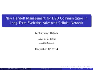 New Handoﬀ Management for D2D Communication in
Long Term Evolution-Advanced Cellular Network
Mohammad Dabibi
University of Tehran
m.dabibi@ut.ac.ir
December 12, 2014
Mohammad Dabibi (University Of Tehran) D2D Handover December 12, 2014 1 / 34
 