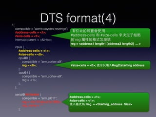 DTS format(4)/ {
compatible = "acme,coyotes-revenge";
#address-cells = <1>; !
#size-cells = <1>;
interrupt-parent = <&intc>;
cpus {
#address-cells = <1>; !
#size-cells = <0>;
cpu@0 {
compatible = "arm,cortex-a9";
reg = <0>;
};
cpu@1 {
compatible = "arm,cortex-a9";
reg = <1>;
};
};
serial@1010adbd {
compatible = "arm,pl011";
reg = <0x101abcd 0x1000>;!
! reg_name = “”!
};
有位址的裝置會使⽤用
#address-cells 和 #size-cells 來決定⼦子結點
的’reg’屬性的格式怎麼填
reg = <address1 length1 [address2 length2] ... >
#size-cells = <0>; 表⽰示只填⼊入Reg的starting address
#address-cells = <1>; !
#size-cells = <1>; !
填⼊入格式為 Reg = <Starting_address Size>
 