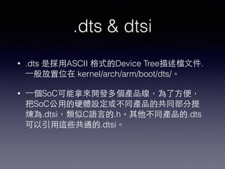 .dts & dtsi
• .dts 是採⽤用ASCII 格式的Device Tree描述檔⽂文件.
⼀一般放置位在 kernel/arch/arm/boot/dts/。
• ⼀一個SoC可能拿來開發多個產品線，為了⽅方便，
把SoC公⽤用的硬體設定或不同產品的共同部分提
煉為.dtsi，類似C語⾔言的.h。其他不同產品的.dts
可以引⽤用這些共通的.dtsi。
 