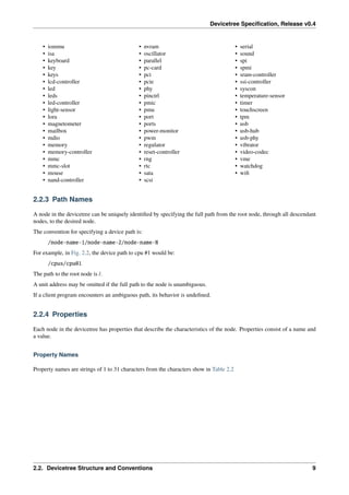 Devicetree Specification, Release v0.4
• iommu
• isa
• keyboard
• key
• keys
• lcd-controller
• led
• leds
• led-controller
• light-sensor
• lora
• magnetometer
• mailbox
• mdio
• memory
• memory-controller
• mmc
• mmc-slot
• mouse
• nand-controller
• nvram
• oscillator
• parallel
• pc-card
• pci
• pcie
• phy
• pinctrl
• pmic
• pmu
• port
• ports
• power-monitor
• pwm
• regulator
• reset-controller
• rng
• rtc
• sata
• scsi
• serial
• sound
• spi
• spmi
• sram-controller
• ssi-controller
• syscon
• temperature-sensor
• timer
• touchscreen
• tpm
• usb
• usb-hub
• usb-phy
• vibrator
• video-codec
• vme
• watchdog
• wifi
2.2.3 Path Names
A node in the devicetree can be uniquely identified by specifying the full path from the root node, through all descendant
nodes, to the desired node.
The convention for specifying a device path is:
/node-name-1/node-name-2/node-name-N
For example, in Fig. 2.2, the device path to cpu #1 would be:
/cpus/cpu@1
The path to the root node is /.
A unit address may be omitted if the full path to the node is unambiguous.
If a client program encounters an ambiguous path, its behavior is undefined.
2.2.4 Properties
Each node in the devicetree has properties that describe the characteristics of the node. Properties consist of a name and
a value.
Property Names
Property names are strings of 1 to 31 characters from the characters show in Table 2.2
2.2. Devicetree Structure and Conventions 9
 