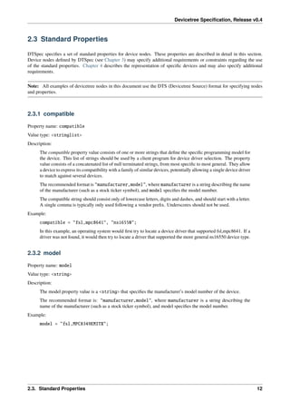 Devicetree Specification, Release v0.4
2.3 Standard Properties
DTSpec specifies a set of standard properties for device nodes. These properties are described in detail in this section.
Device nodes defined by DTSpec (see Chapter 3) may specify additional requirements or constraints regarding the use
of the standard properties. Chapter 4 describes the representation of specific devices and may also specify additional
requirements.
Note: All examples of devicetree nodes in this document use the DTS (Devicetree Source) format for specifying nodes
and properties.
2.3.1 compatible
Property name: compatible
Value type: <stringlist>
Description:
The compatible property value consists of one or more strings that define the specific programming model for
the device. This list of strings should be used by a client program for device driver selection. The property
value consists of a concatenated list of null terminated strings, from most specific to most general. They allow
a device to express its compatibility with a family of similar devices, potentially allowing a single device driver
to match against several devices.
The recommended format is "manufacturer,model", where manufacturer is a string describing the name
of the manufacturer (such as a stock ticker symbol), and model specifies the model number.
The compatible string should consist only of lowercase letters, digits and dashes, and should start with a letter.
A single comma is typically only used following a vendor prefix. Underscores should not be used.
Example:
compatible = "fsl,mpc8641", "ns16550";
In this example, an operating system would first try to locate a device driver that supported fsl,mpc8641. If a
driver was not found, it would then try to locate a driver that supported the more general ns16550 device type.
2.3.2 model
Property name: model
Value type: <string>
Description:
The model property value is a <string> that specifies the manufacturer’s model number of the device.
The recommended format is: "manufacturer,model", where manufacturer is a string describing the
name of the manufacturer (such as a stock ticker symbol), and model specifies the model number.
Example:
model = "fsl,MPC8349EMITX";
2.3. Standard Properties 12
 