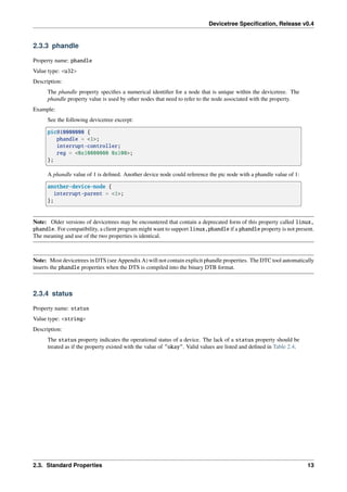 Devicetree Specification, Release v0.4
2.3.3 phandle
Property name: phandle
Value type: <u32>
Description:
The phandle property specifies a numerical identifier for a node that is unique within the devicetree. The
phandle property value is used by other nodes that need to refer to the node associated with the property.
Example:
See the following devicetree excerpt:
pic@10000000 {
phandle = <1>;
interrupt-controller;
reg = <0x10000000 0x100>;
};
A phandle value of 1 is defined. Another device node could reference the pic node with a phandle value of 1:
another-device-node {
interrupt-parent = <1>;
};
Note: Older versions of devicetrees may be encountered that contain a deprecated form of this property called linux,
phandle. For compatibility, a client program might want to support linux,phandle if a phandle property is not present.
The meaning and use of the two properties is identical.
Note: Most devicetrees in DTS (see Appendix A) will not contain explicit phandle properties. The DTC tool automatically
inserts the phandle properties when the DTS is compiled into the binary DTB format.
2.3.4 status
Property name: status
Value type: <string>
Description:
The status property indicates the operational status of a device. The lack of a status property should be
treated as if the property existed with the value of "okay". Valid values are listed and defined in Table 2.4.
2.3. Standard Properties 13
 