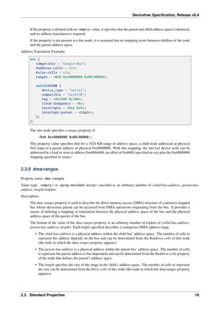 Devicetree Specification, Release v0.4
If the property is defined with an <empty> value, it specifies that the parent and child address space is identical,
and no address translation is required.
If the property is not present in a bus node, it is assumed that no mapping exists between children of the node
and the parent address space.
Address Translation Example:
soc {
compatible = "simple-bus";
#address-cells = <1>;
#size-cells = <1>;
ranges = <0x0 0xe0000000 0x00100000>;
serial@4600 {
device_type = "serial";
compatible = "ns16550";
reg = <0x4600 0x100>;
clock-frequency = <0>;
interrupts = <0xA 0x8>;
interrupt-parent = <&ipic>;
};
};
The soc node specifies a ranges property of
<0x0 0xe0000000 0x00100000>;
This property value specifies that for a 1024 KB range of address space, a child node addressed at physical
0x0 maps to a parent address of physical 0xe0000000. With this mapping, the serial device node can be
addressed by a load or store at address 0xe0004600, an offset of 0x4600 (specified in reg) plus the 0xe0000000
mapping specified in ranges.
2.3.9 dma-ranges
Property name: dma-ranges
Value type: <empty> or <prop-encoded-array> encoded as an arbitrary number of (child-bus-address, parent-bus-
address, length) triplets.
Description:
The dma-ranges property is used to describe the direct memory access (DMA) structure of a memory-mapped
bus whose devicetree parent can be accessed from DMA operations originating from the bus. It provides a
means of defining a mapping or translation between the physical address space of the bus and the physical
address space of the parent of the bus.
The format of the value of the dma-ranges property is an arbitrary number of triplets of (child-bus-address,
parent-bus-address, length). Each triplet specified describes a contiguous DMA address range.
• The child-bus-address is a physical address within the child bus’ address space. The number of cells to
represent the address depends on the bus and can be determined from the #address-cells of this node
(the node in which the dma-ranges property appears).
• The parent-bus-address is a physical address within the parent bus’ address space. The number of cells
to represent the parent address is bus dependent and can be determined from the #address-cells property
of the node that defines the parent’s address space.
• The length specifies the size of the range in the child’s address space. The number of cells to represent
the size can be determined from the #size-cells of this node (the node in which the dma-ranges property
appears).
2.3. Standard Properties 16
 