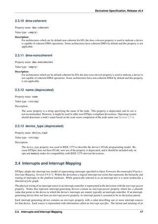 Devicetree Specification, Release v0.4
2.3.10 dma-coherent
Property name: dma-coherent
Value type: <empty>
Description:
For architectures which are by default non-coherent for I/O, the dma-coherent property is used to indicate a device
is capable of coherent DMA operations. Some architectures have coherent DMA by default and this property is not
applicable.
2.3.11 dma-noncoherent
Property name: dma-noncoherent
Value type: <empty>
Description:
For architectures which are by default coherent for I/O, the dma-noncoherent property is used to indicate a device is
not capable of coherent DMA operations. Some architectures have non-coherent DMA by default and this property
is not applicable.
2.3.12 name (deprecated)
Property name: name
Value type: <string>
Description:
The name property is a string specifying the name of the node. This property is deprecated, and its use is
not recommended. However, it might be used in older non-DTSpec-compliant devicetrees. Operating system
should determine a node’s name based on the node-name component of the node name (see Section 2.2.1).
2.3.13 device_type (deprecated)
Property name: device_type
Value type: <string>
Description:
The device_type property was used in IEEE 1275 to describe the device’s FCode programming model. Be-
cause DTSpec does not have FCode, new use of the property is deprecated, and it should be included only on
cpu and memory nodes for compatibility with IEEE 1275–derived devicetrees.
2.4 Interrupts and Interrupt Mapping
DTSpec adopts the interrupt tree model of representing interrupts specified in Open Firmware Recommended Practice:
Interrupt Mapping, Version 0.9 [b7]. Within the devicetree a logical interrupt tree exists that represents the hierarchy and
routing of interrupts in the platform hardware. While generically referred to as an interrupt tree it is more technically a
directed acyclic graph.
The physical wiring of an interrupt source to an interrupt controller is represented in the devicetree with the interrupt-parent
property. Nodes that represent interrupt-generating devices contain an interrupt-parent property which has a phandle
value that points to the device to which the device’s interrupts are routed, typically an interrupt controller. If an interrupt-
generating device does not have an interrupt-parent property, its interrupt parent is assumed to be its devicetree parent.
Each interrupt generating device contains an interrupts property with a value describing one or more interrupt sources
for that device. Each source is represented with information called an interrupt specifier. The format and meaning of an
2.4. Interrupts and Interrupt Mapping 17
 