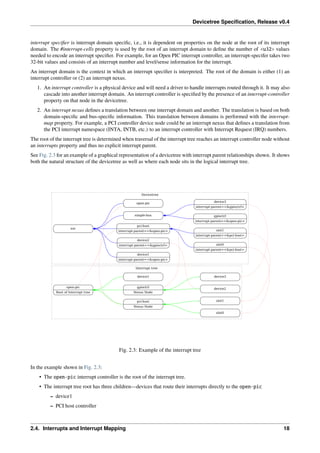 Devicetree Specification, Release v0.4
interrupt specifier is interrupt domain specific, i.e., it is dependent on properties on the node at the root of its interrupt
domain. The #interrupt-cells property is used by the root of an interrupt domain to define the number of <u32> values
needed to encode an interrupt specifier. For example, for an Open PIC interrupt controller, an interrupt-specifer takes two
32-bit values and consists of an interrupt number and level/sense information for the interrupt.
An interrupt domain is the context in which an interrupt specifier is interpreted. The root of the domain is either (1) an
interrupt controller or (2) an interrupt nexus.
1. An interrupt controller is a physical device and will need a driver to handle interrupts routed through it. It may also
cascade into another interrupt domain. An interrupt controller is specified by the presence of an interrupt-controller
property on that node in the devicetree.
2. An interrupt nexus defines a translation between one interrupt domain and another. The translation is based on both
domain-specific and bus-specific information. This translation between domains is performed with the interrupt-
map property. For example, a PCI controller device node could be an interrupt nexus that defines a translation from
the PCI interrupt namespace (INTA, INTB, etc.) to an interrupt controller with Interrupt Request (IRQ) numbers.
The root of the interrupt tree is determined when traversal of the interrupt tree reaches an interrupt controller node without
an interrupts property and thus no explicit interrupt parent.
See Fig. 2.3 for an example of a graphical representation of a devicetree with interrupt parent relationships shown. It shows
both the natural structure of the devicetree as well as where each node sits in the logical interrupt tree.
Devicetree
Interrupt tree
soc
device1
interrupt-parent=<&open-pic>
device2
interrupt-parent=<&gpioctrl>
pci-host
interrupt-parent=<&open-pic>
simple-bus
open-pic
device2
slot0
interrupt-parent=<&pci-host>
slot1
interrupt-parent=<&pci-host>
pci-host
Nexus Node
slot0
slot1
gpioctrl
interrupt-parent=<&open-pic>
device3
interrupt-parent=<&gpioctrl>
gpioctrl
Nexus Node
device3
open-pic
Root of Interrupt tree
device1
Fig. 2.3: Example of the interrupt tree
In the example shown in Fig. 2.3:
• The open-pic interrupt controller is the root of the interrupt tree.
• The interrupt tree root has three children—devices that route their interrupts directly to the open-pic
– device1
– PCI host controller
2.4. Interrupts and Interrupt Mapping 18
 