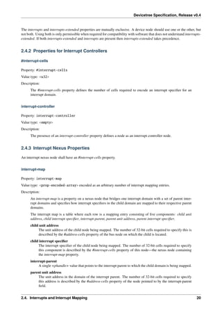 Devicetree Specification, Release v0.4
The interrupts and interrupts-extended properties are mutually exclusive. A device node should use one or the other, but
not both. Using both is only permissible when required for compatibility with software that does not understand interrupts-
extended. If both interrupts-extended and interrupts are present then interrupts-extended takes precedence.
2.4.2 Properties for Interrupt Controllers
#interrupt-cells
Property: #interrupt-cells
Value type: <u32>
Description:
The #interrupt-cells property defines the number of cells required to encode an interrupt specifier for an
interrupt domain.
interrupt-controller
Property: interrupt-controller
Value type: <empty>
Description:
The presence of an interrupt-controller property defines a node as an interrupt controller node.
2.4.3 Interrupt Nexus Properties
An interrupt nexus node shall have an #interrupt-cells property.
interrupt-map
Property: interrupt-map
Value type: <prop-encoded-array> encoded as an arbitrary number of interrupt mapping entries.
Description:
An interrupt-map is a property on a nexus node that bridges one interrupt domain with a set of parent inter-
rupt domains and specifies how interrupt specifiers in the child domain are mapped to their respective parent
domains.
The interrupt map is a table where each row is a mapping entry consisting of five components: child unit
address, child interrupt specifier, interrupt-parent, parent unit address, parent interrupt specifier.
child unit address
The unit address of the child node being mapped. The number of 32-bit cells required to specify this is
described by the #address-cells property of the bus node on which the child is located.
child interrupt specifier
The interrupt specifier of the child node being mapped. The number of 32-bit cells required to specify
this component is described by the #interrupt-cells property of this node—the nexus node containing
the interrupt-map property.
interrupt-parent
A single <phandle> value that points to the interrupt parent to which the child domain is being mapped.
parent unit address
The unit address in the domain of the interrupt parent. The number of 32-bit cells required to specify
this address is described by the #address-cells property of the node pointed to by the interrupt-parent
field.
2.4. Interrupts and Interrupt Mapping 20
 