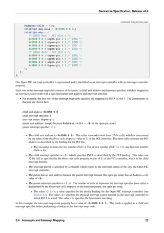 Devicetree Specification, Release v0.4
(continued from previous page)
#address-cells = <3>;
interrupt-map-mask = <0xf800 0 0 7>;
interrupt-map = <
/* IDSEL 0x11 - PCI slot 1 */
0x8800 0 0 1 &open-pic 2 1 /* INTA */
0x8800 0 0 2 &open-pic 3 1 /* INTB */
0x8800 0 0 3 &open-pic 4 1 /* INTC */
0x8800 0 0 4 &open-pic 1 1 /* INTD */
/* IDSEL 0x12 - PCI slot 2 */
0x9000 0 0 1 &open-pic 3 1 /* INTA */
0x9000 0 0 2 &open-pic 4 1 /* INTB */
0x9000 0 0 3 &open-pic 1 1 /* INTC */
0x9000 0 0 4 &open-pic 2 1 /* INTD */
>;
};
};
One Open PIC interrupt controller is represented and is identified as an interrupt controller with an interrupt-controller
property.
Each row in the interrupt-map table consists of five parts: a child unit address and interrupt specifier, which is mapped to
an interrupt-parent node with a specified parent unit address and interrupt specifier.
• For example, the first row of the interrupt-map table specifies the mapping for INTA of slot 1. The components of
that row are shown here
child unit address: 0x8800 0 0
child interrupt specifier: 1
interrupt parent: &open-pic
parent unit address: (empty because #address-cells = <0> in the open-pic node)
parent interrupt specifier: 2 1
– The child unit address is <0x8800 0 0>. This value is encoded with three 32-bit cells, which is determined
by the value of the #address-cells property (value of 3) of the PCI controller. The three cells represent the PCI
address as described by the binding for the PCI bus.
∗ The encoding includes the bus number (0x0 << 16), device number (0x11 << 11), and function number
(0x0 << 8).
– The child interrupt specifier is <1>, which specifies INTA as described by the PCI binding. This takes one
32-bit cell as specified by the #interrupt-cells property (value of 1) of the PCI controller, which is the child
interrupt domain.
– The interrupt parent is specified by a phandle which points to the interrupt parent of the slot, the Open PIC
interrupt controller.
– The parent has no unit address because the parent interrupt domain (the open-pic node) has an #address-cells
value of <0>.
– The parent interrupt specifier is <2 1>. The number of cells to represent the interrupt specifier (two cells) is
determined by the #interrupt-cells property on the interrupt parent, the open-pic node.
∗ The value <2 1> is a value specified by the device binding for the Open PIC interrupt controller (see
Section 4.5). The value <2> specifies the physical interrupt source number on the interrupt controller to
which INTA is wired. The value <1> specifies the level/sense encoding.
In this example, the interrupt-map-mask property has a value of <0xf800 0 0 7>. This mask is applied to a child unit
interrupt specifier before performing a lookup in the interrupt-map table.
2.4. Interrupts and Interrupt Mapping 22
 