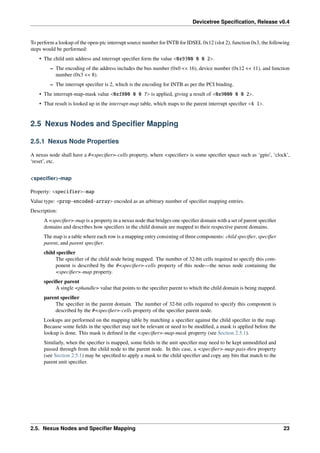Devicetree Specification, Release v0.4
To perform a lookup of the open-pic interrupt source number for INTB for IDSEL 0x12 (slot 2), function 0x3, the following
steps would be performed:
• The child unit address and interrupt specifier form the value <0x9300 0 0 2>.
– The encoding of the address includes the bus number (0x0 << 16), device number (0x12 << 11), and function
number (0x3 << 8).
– The interrupt specifier is 2, which is the encoding for INTB as per the PCI binding.
• The interrupt-map-mask value <0xf800 0 0 7> is applied, giving a result of <0x9000 0 0 2>.
• That result is looked up in the interrupt-map table, which maps to the parent interrupt specifier <4 1>.
2.5 Nexus Nodes and Specifier Mapping
2.5.1 Nexus Node Properties
A nexus node shall have a #<specifier>-cells property, where <specifier> is some specifier space such as ‘gpio’, ‘clock’,
‘reset’, etc.
<specifier>-map
Property: <specifier>-map
Value type: <prop-encoded-array> encoded as an arbitrary number of specifier mapping entries.
Description:
A <specifier>-map is a property in a nexus node that bridges one specifier domain with a set of parent specifier
domains and describes how specifiers in the child domain are mapped to their respective parent domains.
The map is a table where each row is a mapping entry consisting of three components: child specifier, specifier
parent, and parent specifier.
child specifier
The specifier of the child node being mapped. The number of 32-bit cells required to specify this com-
ponent is described by the #<specifier>-cells property of this node—the nexus node containing the
<specifier>-map property.
specifier parent
A single <phandle> value that points to the specifier parent to which the child domain is being mapped.
parent specifier
The specifier in the parent domain. The number of 32-bit cells required to specify this component is
described by the #<specifier>-cells property of the specifier parent node.
Lookups are performed on the mapping table by matching a specifier against the child specifier in the map.
Because some fields in the specifier may not be relevant or need to be modified, a mask is applied before the
lookup is done. This mask is defined in the <specifier>-map-mask property (see Section 2.5.1).
Similarly, when the specifier is mapped, some fields in the unit specifier may need to be kept unmodified and
passed through from the child node to the parent node. In this case, a <specifier>-map-pass-thru property
(see Section 2.5.1) may be specified to apply a mask to the child specifier and copy any bits that match to the
parent unit specifier.
2.5. Nexus Nodes and Specifier Mapping 23
 
