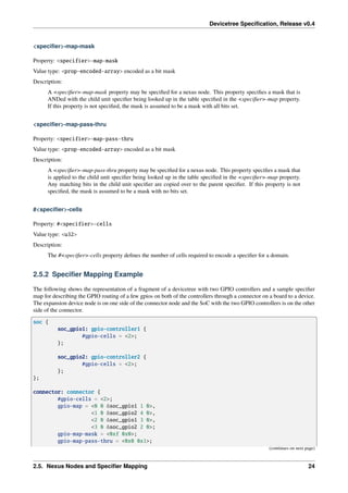 Devicetree Specification, Release v0.4
<specifier>-map-mask
Property: <specifier>-map-mask
Value type: <prop-encoded-array> encoded as a bit mask
Description:
A <specifier>-map-mask property may be specified for a nexus node. This property specifies a mask that is
ANDed with the child unit specifier being looked up in the table specified in the <specifier>-map property.
If this property is not specified, the mask is assumed to be a mask with all bits set.
<specifier>-map-pass-thru
Property: <specifier>-map-pass-thru
Value type: <prop-encoded-array> encoded as a bit mask
Description:
A <specifier>-map-pass-thru property may be specified for a nexus node. This property specifies a mask that
is applied to the child unit specifier being looked up in the table specified in the <specifier>-map property.
Any matching bits in the child unit specifier are copied over to the parent specifier. If this property is not
specified, the mask is assumed to be a mask with no bits set.
#<specifier>-cells
Property: #<specifier>-cells
Value type: <u32>
Description:
The #<specifier>-cells property defines the number of cells required to encode a specifier for a domain.
2.5.2 Specifier Mapping Example
The following shows the representation of a fragment of a devicetree with two GPIO controllers and a sample specifier
map for describing the GPIO routing of a few gpios on both of the controllers through a connector on a board to a device.
The expansion device node is on one side of the connector node and the SoC with the two GPIO controllers is on the other
side of the connector.
soc {
soc_gpio1: gpio-controller1 {
#gpio-cells = <2>;
};
soc_gpio2: gpio-controller2 {
#gpio-cells = <2>;
};
};
connector: connector {
#gpio-cells = <2>;
gpio-map = <0 0 &soc_gpio1 1 0>,
<1 0 &soc_gpio2 4 0>,
<2 0 &soc_gpio1 3 0>,
<3 0 &soc_gpio2 2 0>;
gpio-map-mask = <0xf 0x0>;
gpio-map-pass-thru = <0x0 0x1>;
(continues on next page)
2.5. Nexus Nodes and Specifier Mapping 24
 