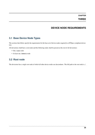 CHAPTER
THREE
DEVICE NODE REQUIREMENTS
3.1 Base Device Node Types
The sections that follow specify the requirements for the base set of device nodes required in a DTSpec-compliant device-
tree.
All devicetrees shall have a root node and the following nodes shall be present at the root of all devicetrees:
• One /cpus node
• At least one /memory node
3.2 Root node
The devicetree has a single root node of which all other device nodes are descendants. The full path to the root node is /.
26
 