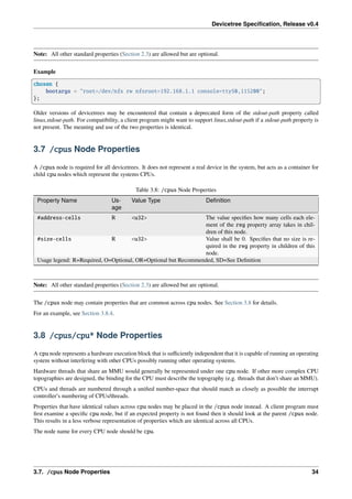 Devicetree Specification, Release v0.4
Note: All other standard properties (Section 2.3) are allowed but are optional.
Example
chosen {
bootargs = "root=/dev/nfs rw nfsroot=192.168.1.1 console=ttyS0,115200";
};
Older versions of devicetrees may be encountered that contain a deprecated form of the stdout-path property called
linux,stdout-path. For compatibility, a client program might want to support linux,stdout-path if a stdout-path property is
not present. The meaning and use of the two properties is identical.
3.7 /cpus Node Properties
A /cpus node is required for all devicetrees. It does not represent a real device in the system, but acts as a container for
child cpu nodes which represent the systems CPUs.
Table 3.8: /cpus Node Properties
Property Name Us-
age
Value Type Definition
#address-cells R <u32> The value specifies how many cells each ele-
ment of the reg property array takes in chil-
dren of this node.
#size-cells R <u32> Value shall be 0. Specifies that no size is re-
quired in the reg property in children of this
node.
Usage legend: R=Required, O=Optional, OR=Optional but Recommended, SD=See Definition
Note: All other standard properties (Section 2.3) are allowed but are optional.
The /cpus node may contain properties that are common across cpu nodes. See Section 3.8 for details.
For an example, see Section 3.8.4.
3.8 /cpus/cpu* Node Properties
A cpu node represents a hardware execution block that is sufficiently independent that it is capable of running an operating
system without interfering with other CPUs possibly running other operating systems.
Hardware threads that share an MMU would generally be represented under one cpu node. If other more complex CPU
topographies are designed, the binding for the CPU must describe the topography (e.g. threads that don’t share an MMU).
CPUs and threads are numbered through a unified number-space that should match as closely as possible the interrupt
controller’s numbering of CPUs/threads.
Properties that have identical values across cpu nodes may be placed in the /cpus node instead. A client program must
first examine a specific cpu node, but if an expected property is not found then it should look at the parent /cpus node.
This results in a less verbose representation of properties which are identical across all CPUs.
The node name for every CPU node should be cpu.
3.7. /cpus Node Properties 34
 