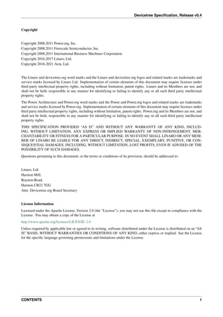Devicetree Specification, Release v0.4
Copyright
Copyright 2008,2011 Power.org, Inc.
Copyright 2008,2011 Freescale Semiconductor, Inc.
Copyright 2008,2011 International Business Machines Corporation.
Copyright 2016,2017 Linaro, Ltd.
Copyright 2016-2021 Arm, Ltd.
The Linaro and devicetree.org word marks and the Linaro and devicetree.org logos and related marks are trademarks and
service marks licensed by Linaro Ltd. Implementation of certain elements of this document may require licenses under
third party intellectual property rights, including without limitation, patent rights. Linaro and its Members are not, and
shall not be held, responsible in any manner for identifying or failing to identify any or all such third party intellectual
property rights.
The Power Architecture and Power.org word marks and the Power and Power.org logos and related marks are trademarks
and service marks licensed by Power.org. Implementation of certain elements of this document may require licenses under
third party intellectual property rights, including without limitation, patent rights. Power.org and its Members are not, and
shall not be held, responsible in any manner for identifying or failing to identify any or all such third party intellectual
property rights.
THIS SPECIFICATION PROVIDED “AS IS” AND WITHOUT ANY WARRANTY OF ANY KIND, INCLUD-
ING, WITHOUT LIMITATION, ANY EXPRESS OR IMPLIED WARRANTY OF NON-INFRINGEMENT, MER-
CHANTABILITY OR FITNESS FOR A PARTICULAR PURPOSE. IN NO EVENT SHALL LINARO OR ANY MEM-
BER OF LINARO BE LIABLE FOR ANY DIRECT, INDIRECT, SPECIAL, EXEMPLARY, PUNITIVE, OR CON-
SEQUENTIAL DAMAGES, INCLUDING, WITHOUT LIMITATION, LOST PROFITS, EVEN IF ADVISED OF THE
POSSIBILITY OF SUCH DAMAGES.
Questions pertaining to this document, or the terms or conditions of its provision, should be addressed to:
Linaro, Ltd
Harston Mill,
Royston Road,
Harston CB22 7GG
Attn: Devicetree.org Board Secretary
License Information
Licensed under the Apache License, Version 2.0 (the “License”); you may not use this file except in compliance with the
License. You may obtain a copy of the License at
http://www.apache.org/licenses/LICENSE-2.0
Unless required by applicable law or agreed to in writing, software distributed under the License is distributed on an “AS
IS” BASIS, WITHOUT WARRANTIES OR CONDITIONS OF ANY KIND, either express or implied. See the License
for the specific language governing permissions and limitations under the License.
CONTENTS 1
 