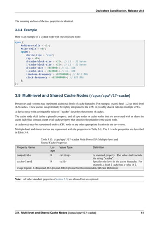 Devicetree Specification, Release v0.4
The meaning and use of the two properties is identical.
3.8.4 Example
Here is an example of a /cpus node with one child cpu node:
cpus {
#address-cells = <1>;
#size-cells = <0>;
cpu@0 {
device_type = "cpu";
reg = <0>;
d-cache-block-size = <32>; // L1 - 32 bytes
i-cache-block-size = <32>; // L1 - 32 bytes
d-cache-size = <0x8000>; // L1, 32K
i-cache-size = <0x8000>; // L1, 32K
timebase-frequency = <82500000>; // 82.5 MHz
clock-frequency = <825000000>; // 825 MHz
};
};
3.9 Multi-level and Shared Cache Nodes (/cpus/cpu*/l?-cache)
Processors and systems may implement additional levels of cache hierarchy. For example, second-level (L2) or third-level
(L3) caches. These caches can potentially be tightly integrated to the CPU or possibly shared between multiple CPUs.
A device node with a compatible value of "cache" describes these types of caches.
The cache node shall define a phandle property, and all cpu nodes or cache nodes that are associated with or share the
cache each shall contain a next-level-cache property that specifies the phandle to the cache node.
A cache node may be represented under a CPU node or any other appropriate location in the devicetree.
Multiple-level and shared caches are represented with the properties in Table 3-9. The L1 cache properties are described
in Table 3-8.
Table 3.13: /cpu/cpu*/l?-cache Node Power ISA Multiple-level and
Shared Cache Properties
Property Name Us-
age
Value Type Definition
compatible R <string> A standard property. The value shall include
the string "cache".
cache-level R <u32> Specifies the level in the cache hierarchy. For
example, a level 2 cache has a value of 2.
Usage legend: R=Required, O=Optional, OR=Optional but Recommended, SD=See Definition
Note: All other standard properties (Section 2.3) are allowed but are optional.
3.9. Multi-level and Shared Cache Nodes (/cpus/cpu*/l?-cache) 41
 
