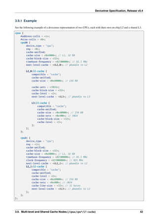 Devicetree Specification, Release v0.4
3.9.1 Example
See the following example of a devicetree representation of two CPUs, each with their own on-chip L2 and a shared L3.
cpus {
#address-cells = <1>;
#size-cells = <0>;
cpu@0 {
device_type = "cpu";
reg = <0>;
cache-unified;
cache-size = <0x8000>; // L1, 32 KB
cache-block-size = <32>;
timebase-frequency = <82500000>; // 82.5 MHz
next-level-cache = <&L2_0>; // phandle to L2
L2_0:l2-cache {
compatible = "cache";
cache-unified;
cache-size = <0x40000>; // 256 KB
cache-sets = <1024>;
cache-block-size = <32>;
cache-level = <2>;
next-level-cache = <&L3>; // phandle to L3
L3:l3-cache {
compatible = "cache";
cache-unified;
cache-size = <0x40000>; // 256 KB
cache-sets = <0x400>; // 1024
cache-block-size = <32>;
cache-level = <3>;
};
};
};
cpu@1 {
device_type = "cpu";
reg = <1>;
cache-unified;
cache-block-size = <32>;
cache-size = <0x8000>; // L1, 32 KB
timebase-frequency = <82500000>; // 82.5 MHz
clock-frequency = <825000000>; // 825 MHz
next-level-cache = <&L2_1>; // phandle to L2
L2_1:l2-cache {
compatible = "cache";
cache-unified;
cache-level = <2>;
cache-size = <0x40000>; // 256 KB
cache-sets = <0x400>; // 1024
cache-line-size = <32>; // 32 bytes
next-level-cache = <&L3>; // phandle to L3
};
};
};
3.9. Multi-level and Shared Cache Nodes (/cpus/cpu*/l?-cache) 42
 