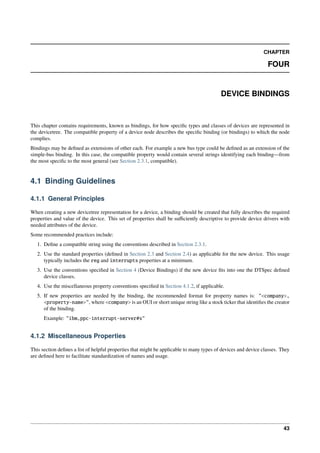 CHAPTER
FOUR
DEVICE BINDINGS
This chapter contains requirements, known as bindings, for how specific types and classes of devices are represented in
the devicetree. The compatible property of a device node describes the specific binding (or bindings) to which the node
complies.
Bindings may be defined as extensions of other each. For example a new bus type could be defined as an extension of the
simple-bus binding. In this case, the compatible property would contain several strings identifying each binding—from
the most specific to the most general (see Section 2.3.1, compatible).
4.1 Binding Guidelines
4.1.1 General Principles
When creating a new devicetree representation for a device, a binding should be created that fully describes the required
properties and value of the device. This set of properties shall be sufficiently descriptive to provide device drivers with
needed attributes of the device.
Some recommended practices include:
1. Define a compatible string using the conventions described in Section 2.3.1.
2. Use the standard properties (defined in Section 2.3 and Section 2.4) as applicable for the new device. This usage
typically includes the reg and interrupts properties at a minimum.
3. Use the conventions specified in Section 4 (Device Bindings) if the new device fits into one the DTSpec defined
device classes.
4. Use the miscellaneous property conventions specified in Section 4.1.2, if applicable.
5. If new properties are needed by the binding, the recommended format for property names is: "<company>,
<property-name>", where <company> is an OUI or short unique string like a stock ticker that identifies the creator
of the binding.
Example: "ibm,ppc-interrupt-server#s"
4.1.2 Miscellaneous Properties
This section defines a list of helpful properties that might be applicable to many types of devices and device classes. They
are defined here to facilitate standardization of names and usage.
43
 