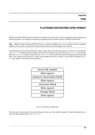 CHAPTER
FIVE
FLATTENED DEVICETREE (DTB) FORMAT
The Devicetree Blob (DTB) format is a flat binary encoding of devicetree data. It used to exchange devicetree data between
software programs. For example, when booting an operating system, firmware will pass a DTB to the OS kernel.
Note: IEEE1275 Open Firmware [IEEE1275] does not define the DTB format. On most Open Firmware compliant
platforms the devicetree is extracted by calling firmware methods to walk through the tree structure.
The DTB format encodes the devicetree data within a single, linear, pointerless data structure. It consists of a small header
(see Section 5.2), followed by three variable sized sections: the memory reservation block (see Section 5.3), the structure
block (see Section 5.4), and the strings block (see Section 5.5). These should be present in the flattened devicetree in that
order. Thus, the devicetree structure as a whole, when loaded into memory at address, will resemble the diagram in Fig.
5.1 (lower addresses are at the top of the diagram).
struct fdt_header
(free space)
memory reservation block
(free space)
structure block
(free space)
strings block
(free space)
Fig. 5.1: Devicetree .dtb Structure
The (free space) sections may not be present, though in some cases they might be required to satisfy the alignment con-
straints of the individual blocks (see Section 5.6).
50
 