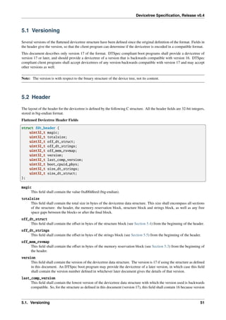 Devicetree Specification, Release v0.4
5.1 Versioning
Several versions of the flattened devicetree structure have been defined since the original definition of the format. Fields in
the header give the version, so that the client program can determine if the devicetree is encoded in a compatible format.
This document describes only version 17 of the format. DTSpec compliant boot programs shall provide a devicetree of
version 17 or later, and should provide a devicetree of a version that is backwards compatible with version 16. DTSpec
compliant client programs shall accept devicetrees of any version backwards compatible with version 17 and may accept
other versions as well.
Note: The version is with respect to the binary structure of the device tree, not its content.
5.2 Header
The layout of the header for the devicetree is defined by the following C structure. All the header fields are 32-bit integers,
stored in big-endian format.
Flattened Devicetree Header Fields
struct fdt_header {
uint32_t magic;
uint32_t totalsize;
uint32_t off_dt_struct;
uint32_t off_dt_strings;
uint32_t off_mem_rsvmap;
uint32_t version;
uint32_t last_comp_version;
uint32_t boot_cpuid_phys;
uint32_t size_dt_strings;
uint32_t size_dt_struct;
};
magic
This field shall contain the value 0xd00dfeed (big-endian).
totalsize
This field shall contain the total size in bytes of the devicetree data structure. This size shall encompass all sections
of the structure: the header, the memory reservation block, structure block and strings block, as well as any free
space gaps between the blocks or after the final block.
off_dt_struct
This field shall contain the offset in bytes of the structure block (see Section 5.4) from the beginning of the header.
off_dt_strings
This field shall contain the offset in bytes of the strings block (see Section 5.5) from the beginning of the header.
off_mem_rsvmap
This field shall contain the offset in bytes of the memory reservation block (see Section 5.3) from the beginning of
the header.
version
This field shall contain the version of the devicetree data structure. The version is 17 if using the structure as defined
in this document. An DTSpec boot program may provide the devicetree of a later version, in which case this field
shall contain the version number defined in whichever later document gives the details of that version.
last_comp_version
This field shall contain the lowest version of the devicetree data structure with which the version used is backwards
compatible. So, for the structure as defined in this document (version 17), this field shall contain 16 because version
5.1. Versioning 51
 