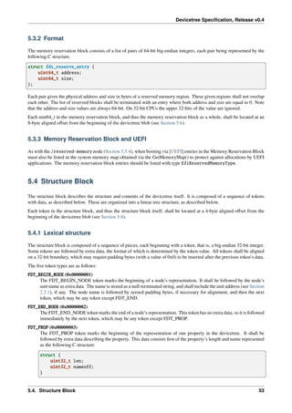 Devicetree Specification, Release v0.4
5.3.2 Format
The memory reservation block consists of a list of pairs of 64-bit big-endian integers, each pair being represented by the
following C structure.
struct fdt_reserve_entry {
uint64_t address;
uint64_t size;
};
Each pair gives the physical address and size in bytes of a reserved memory region. These given regions shall not overlap
each other. The list of reserved blocks shall be terminated with an entry where both address and size are equal to 0. Note
that the address and size values are always 64-bit. On 32-bit CPUs the upper 32-bits of the value are ignored.
Each uint64_t in the memory reservation block, and thus the memory reservation block as a whole, shall be located at an
8-byte aligned offset from the beginning of the devicetree blob (see Section 5.6).
5.3.3 Memory Reservation Block and UEFI
As with the /reserved-memory node (Section 3.5.4), when booting via [UEFI] entries in the Memory Reservation Block
must also be listed in the system memory map obtained via the GetMemoryMap() to protect against allocations by UEFI
applications. The memory reservation block entries should be listed with type EfiReservedMemoryType.
5.4 Structure Block
The structure block describes the structure and contents of the devicetree itself. It is composed of a sequence of tokens
with data, as described below. These are organized into a linear tree structure, as described below.
Each token in the structure block, and thus the structure block itself, shall be located at a 4-byte aligned offset from the
beginning of the devicetree blob (see Section 5.6).
5.4.1 Lexical structure
The structure block is composed of a sequence of pieces, each beginning with a token, that is, a big-endian 32-bit integer.
Some tokens are followed by extra data, the format of which is determined by the token value. All tokens shall be aligned
on a 32-bit boundary, which may require padding bytes (with a value of 0x0) to be inserted after the previous token’s data.
The five token types are as follows:
FDT_BEGIN_NODE (0x00000001)
The FDT_BEGIN_NODE token marks the beginning of a node’s representation. It shall be followed by the node’s
unit name as extra data. The name is stored as a null-terminated string, and shall include the unit address (see Section
2.2.1), if any. The node name is followed by zeroed padding bytes, if necessary for alignment, and then the next
token, which may be any token except FDT_END.
FDT_END_NODE (0x00000002)
The FDT_END_NODE token marks the end of a node’s representation. This token has no extra data; so it is followed
immediately by the next token, which may be any token except FDT_PROP.
FDT_PROP (0x00000003)
The FDT_PROP token marks the beginning of the representation of one property in the devicetree. It shall be
followed by extra data describing the property. This data consists first of the property’s length and name represented
as the following C structure:
struct {
uint32_t len;
uint32_t nameoff;
}
5.4. Structure Block 53
 