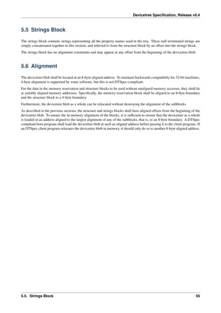 Devicetree Specification, Release v0.4
5.5 Strings Block
The strings block contains strings representing all the property names used in the tree. These null terminated strings are
simply concatenated together in this section, and referred to from the structure block by an offset into the strings block.
The strings block has no alignment constraints and may appear at any offset from the beginning of the devicetree blob.
5.6 Alignment
The devicetree blob shall be located at an 8-byte-aligned address. To maintain backwards compatibilty for 32-bit machines,
4-byte alignment is supported by some software, but this is not DTSpec-compliant.
For the data in the memory reservation and structure blocks to be used without unaligned memory accesses, they shall lie
at suitably aligned memory addresses. Specifically, the memory reservation block shall be aligned to an 8-byte boundary
and the structure block to a 4-byte boundary.
Furthermore, the devicetree blob as a whole can be relocated without destroying the alignment of the subblocks.
As described in the previous sections, the structure and strings blocks shall have aligned offsets from the beginning of the
devicetree blob. To ensure the in-memory alignment of the blocks, it is sufficient to ensure that the devicetree as a whole
is loaded at an address aligned to the largest alignment of any of the subblocks, that is, to an 8-byte boundary. A DTSpec
compliant boot program shall load the devicetree blob at such an aligned address before passing it to the client program. If
an DTSpec client program relocates the devicetree blob in memory, it should only do so to another 8-byte aligned address.
5.5. Strings Block 55
 
