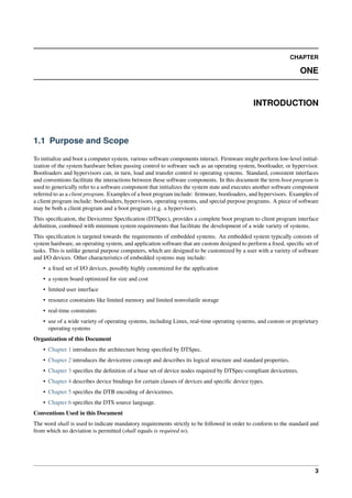 CHAPTER
ONE
INTRODUCTION
1.1 Purpose and Scope
To initialize and boot a computer system, various software components interact. Firmware might perform low-level initial-
ization of the system hardware before passing control to software such as an operating system, bootloader, or hypervisor.
Bootloaders and hypervisors can, in turn, load and transfer control to operating systems. Standard, consistent interfaces
and conventions facilitate the interactions between these software components. In this document the term boot program is
used to generically refer to a software component that initializes the system state and executes another software component
referred to as a client program. Examples of a boot program include: firmware, bootloaders, and hypervisors. Examples of
a client program include: bootloaders, hypervisors, operating systems, and special purpose programs. A piece of software
may be both a client program and a boot program (e.g. a hypervisor).
This specification, the Devicetree Specification (DTSpec), provides a complete boot program to client program interface
definition, combined with minimum system requirements that facilitate the development of a wide variety of systems.
This specification is targeted towards the requirements of embedded systems. An embedded system typically consists of
system hardware, an operating system, and application software that are custom designed to perform a fixed, specific set of
tasks. This is unlike general purpose computers, which are designed to be customized by a user with a variety of software
and I/O devices. Other characteristics of embedded systems may include:
• a fixed set of I/O devices, possibly highly customized for the application
• a system board optimized for size and cost
• limited user interface
• resource constraints like limited memory and limited nonvolatile storage
• real-time constraints
• use of a wide variety of operating systems, including Linux, real-time operating systems, and custom or proprietary
operating systems
Organization of this Document
• Chapter 1 introduces the architecture being specified by DTSpec.
• Chapter 2 introduces the devicetree concept and describes its logical structure and standard properties.
• Chapter 3 specifies the definition of a base set of device nodes required by DTSpec-compliant devicetrees.
• Chapter 4 describes device bindings for certain classes of devices and specific device types.
• Chapter 5 specifies the DTB encoding of devicetrees.
• Chapter 6 specifies the DTS source language.
Conventions Used in this Document
The word shall is used to indicate mandatory requirements strictly to be followed in order to conform to the standard and
from which no deviation is permitted (shall equals is required to).
3
 
