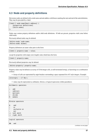 Devicetree Specification, Release v0.4
6.3 Node and property definitions
Devicetree nodes are defined with a node name and unit address with braces marking the start and end of the node definition.
They may be preceded by a label.
[label:] node-name[@unit-address] {
[properties definitions]
[child nodes]
};
Nodes may contain property definitions and/or child node definitions. If both are present, properties shall come before
child nodes.
Previously defined nodes may be deleted.
/delete-node/ node-name;
/delete-node/ &label;
Property definitions are name value pairs in the form:
[label:] property-name = value;
except for properties with empty (zero length) value which have the form:
[label:] property-name;
Previously defined properties may be deleted.
/delete-property/ property-name;
Property values may be defined as an array of 32-bit integer cells, as null-terminated strings, as bytestrings or a combination
of these.
• Arrays of cells are represented by angle brackets surrounding a space separated list of C-style integers. Example:
interrupts = <17 0xc>;
• values may be represented as arithmetic, bitwise, or logical expressions within parenthesis.
Arithmetic operators
+ add
- subtract
* multiply
/ divide
% modulo
Bitwise operators
& and
| or
^ exclusive or
~ not
<< left shift
>> right shift
Logical operators
&& and
(continues on next page)
6.3. Node and property definitions 57
 