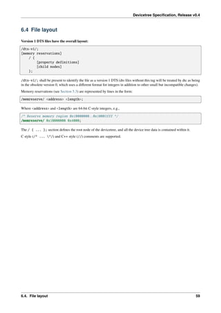 Devicetree Specification, Release v0.4
6.4 File layout
Version 1 DTS files have the overall layout:
/dts-v1/;
[memory reservations]
/ {
[property definitions]
[child nodes]
};
/dts-v1/; shall be present to identify the file as a version 1 DTS (dts files without this tag will be treated by dtc as being
in the obsolete version 0, which uses a different format for integers in addition to other small but incompatible changes).
Memory reservations (see Section 5.3) are represented by lines in the form:
/memreserve/ <address> <length>;
Where <address> and <length> are 64-bit C-style integers, e.g.,
/* Reserve memory region 0x10000000..0x10003fff */
/memreserve/ 0x10000000 0x4000;
The / { ... }; section defines the root node of the devicetree, and all the device tree data is contained within it.
C style (/* ... */) and C++ style (//) comments are supported.
6.4. File layout 59
 