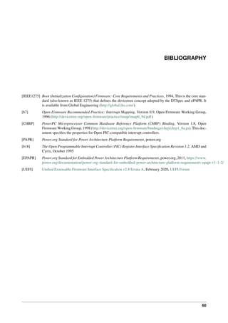 BIBLIOGRAPHY
[IEEE1275] Boot (Initialization Configuration) Firmware: Core Requirements and Practices, 1994, This is the core stan-
dard (also known as IEEE 1275) that defines the devicetree concept adopted by the DTSpec and ePAPR. It
is available from Global Engineering (http://global.ihs.com/).
[b7] Open Firmware Recommended Practice: Interrupt Mapping, Version 0.9, Open Firmware Working Group,
1996 (http://devicetree.org/open-firmware/practice/imap/imap0_9d.pdf)
[CHRP] PowerPC Microprocessor Common Hardware Reference Platform (CHRP) Binding, Version 1.8, Open
Firmware Working Group, 1998 (http://devicetree.org/open-firmware/bindings/chrp/chrp1_8a.ps). This doc-
ument specifies the properties for Open PIC-compatible interrupt controllers.
[PAPR] Power.org Standard for Power Architecture Platform Requirements, power.org
[b18] The Open Programmable Interrupt Controller (PIC) Register Interface Specification Revision 1.2, AMD and
Cyrix, October 1995
[EPAPR] Power.org Standard for Embedded Power Architecture Platform Requirements, power.org, 2011, https://www.
power.org/documentation/power-org-standard-for-embedded-power-architecture-platform-requirements-epapr-v1-1-2/
[UEFI] Unified Extensable Firmware Interface Specification v2.8 Errata A, February 2020, UEFI Forum
60
 