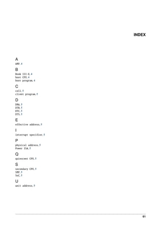 INDEX
A
AMP, 4
B
Book III-E, 4
boot CPU, 4
boot program, 4
C
cell, 5
client program, 5
D
DMA, 5
DTB, 5
DTC, 5
DTS, 5
E
effective address, 5
I
interrupt specifier, 5
P
physical address, 5
Power ISA, 5
Q
quiescent CPU, 5
S
secondary CPU, 5
SMP, 5
SoC, 5
U
unit address, 5
61
 