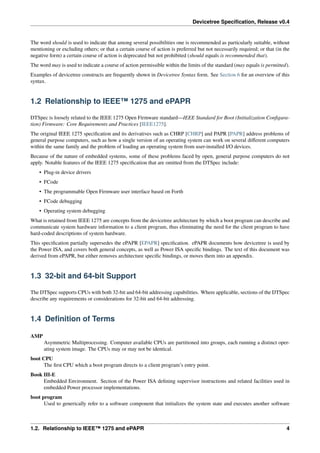 Devicetree Specification, Release v0.4
The word should is used to indicate that among several possibilities one is recommended as particularly suitable, without
mentioning or excluding others; or that a certain course of action is preferred but not necessarily required; or that (in the
negative form) a certain course of action is deprecated but not prohibited (should equals is recommended that).
The word may is used to indicate a course of action permissible within the limits of the standard (may equals is permitted).
Examples of devicetree constructs are frequently shown in Devicetree Syntax form. See Section 6 for an overview of this
syntax.
1.2 Relationship to IEEE™ 1275 and ePAPR
DTSpec is loosely related to the IEEE 1275 Open Firmware standard—IEEE Standard for Boot (Initialization Configura-
tion) Firmware: Core Requirements and Practices [IEEE1275].
The original IEEE 1275 specification and its derivatives such as CHRP [CHRP] and PAPR [PAPR] address problems of
general purpose computers, such as how a single version of an operating system can work on several different computers
within the same family and the problem of loading an operating system from user-installed I/O devices.
Because of the nature of embedded systems, some of these problems faced by open, general purpose computers do not
apply. Notable features of the IEEE 1275 specification that are omitted from the DTSpec include:
• Plug-in device drivers
• FCode
• The programmable Open Firmware user interface based on Forth
• FCode debugging
• Operating system debugging
What is retained from IEEE 1275 are concepts from the devicetree architecture by which a boot program can describe and
communicate system hardware information to a client program, thus eliminating the need for the client program to have
hard-coded descriptions of system hardware.
This specification partially supersedes the ePAPR [EPAPR] specification. ePAPR documents how devicetree is used by
the Power ISA, and covers both general concepts, as well as Power ISA specific bindings. The text of this document was
derived from ePAPR, but either removes architecture specific bindings, or moves them into an appendix.
1.3 32-bit and 64-bit Support
The DTSpec supports CPUs with both 32-bit and 64-bit addressing capabilities. Where applicable, sections of the DTSpec
describe any requirements or considerations for 32-bit and 64-bit addressing.
1.4 Definition of Terms
AMP
Asymmetric Multiprocessing. Computer available CPUs are partitioned into groups, each running a distinct oper-
ating system image. The CPUs may or may not be identical.
boot CPU
The first CPU which a boot program directs to a client program’s entry point.
Book III-E
Embedded Environment. Section of the Power ISA defining supervisor instructions and related facilities used in
embedded Power processor implementations.
boot program
Used to generically refer to a software component that initializes the system state and executes another software
1.2. Relationship to IEEE™ 1275 and ePAPR 4
 