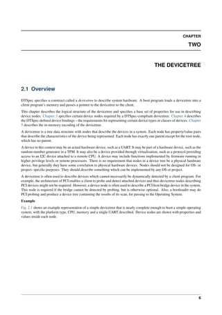 CHAPTER
TWO
THE DEVICETREE
2.1 Overview
DTSpec specifies a construct called a devicetree to describe system hardware. A boot program loads a devicetree into a
client program’s memory and passes a pointer to the devicetree to the client.
This chapter describes the logical structure of the devicetree and specifies a base set of properties for use in describing
device nodes. Chapter 3 specifies certain device nodes required by a DTSpec-compliant devicetree. Chapter 4 describes
the DTSpec-defined device bindings – the requirements for representing certain device types or classes of devices. Chapter
5 describes the in-memory encoding of the devicetree.
A devicetree is a tree data structure with nodes that describe the devices in a system. Each node has property/value pairs
that describe the characteristics of the device being represented. Each node has exactly one parent except for the root node,
which has no parent.
A device in this context may be an actual hardware device, such as a UART. It may be part of a hardware device, such as the
random-number generator in a TPM. It may also be a device provided through virtualisation, such as a protocol providing
access to an I2C device attached to a remote CPU. A device may include functions implemented by firmware running in
higher privilege levels or remote processors. There is no requirement that nodes in a device tree be a physical hardware
device, but generally they have some correlation to physical hardware devices. Nodes should not be designed for OS- or
project- specific purposes. They should describe something which can be implemented by any OS or project.
A devicetree is often used to describe devices which cannot necessarily be dynamically detected by a client program. For
example, the architecture of PCI enables a client to probe and detect attached devices and thus devicetree nodes describing
PCI devices might not be required. However, a device node is often used to describe a PCI host bridge device in the system.
This node is required if the bridge cannot be detected by probing, but is otherwise optional. Also, a bootloader may do
PCI probing and produce a device tree containing the results of its scan, for passing to the Operating System.
Example
Fig. 2.1 shows an example representation of a simple devicetree that is nearly complete enough to boot a simple operating
system, with the platform type, CPU, memory and a single UART described. Device nodes are shown with properties and
values inside each node.
6
 