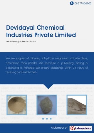 08377806902
A Member of
Devidayal Chemical
Industries Private Limited
www.devidayalchemical.com
Zircon Sand Zircon Powder Sillimanite Sand Sillimanite Powder Ilmenite Sand Rutile Sand Rutile
Powder Mica Powder Dehydrated Mica Powder Anhydrous Magnesium Chloride
Chips Anhydrous Magnesium Chloride Powder Magnesium Chloride Superior
Grade Magnesium Chloride Technical Grade Magnesium Chloride LR Grade Magnesium
Sulphate Mixed Salt Pulverising Minerals Magnesium Chloride IP Grade Magnesium Chloride
Food Grade Zircon Sand Zircon Powder Sillimanite Sand Sillimanite Powder Ilmenite Sand Rutile
Sand Rutile Powder Mica Powder Dehydrated Mica Powder Anhydrous Magnesium Chloride
Chips Anhydrous Magnesium Chloride Powder Magnesium Chloride Superior
Grade Magnesium Chloride Technical Grade Magnesium Chloride LR Grade Magnesium
Sulphate Mixed Salt Pulverising Minerals Magnesium Chloride IP Grade Magnesium Chloride
Food Grade Zircon Sand Zircon Powder Sillimanite Sand Sillimanite Powder Ilmenite Sand Rutile
Sand Rutile Powder Mica Powder Dehydrated Mica Powder Anhydrous Magnesium Chloride
Chips Anhydrous Magnesium Chloride Powder Magnesium Chloride Superior
Grade Magnesium Chloride Technical Grade Magnesium Chloride LR Grade Magnesium
Sulphate Mixed Salt Pulverising Minerals Magnesium Chloride IP Grade Magnesium Chloride
Food Grade Zircon Sand Zircon Powder Sillimanite Sand Sillimanite Powder Ilmenite Sand Rutile
Sand Rutile Powder Mica Powder Dehydrated Mica Powder Anhydrous Magnesium Chloride
Chips Anhydrous Magnesium Chloride Powder Magnesium Chloride Superior
Grade Magnesium Chloride Technical Grade Magnesium Chloride LR Grade Magnesium
We are supplier of minerals, anhydrous magnesium chloride chips,
dehydrated mica powder. We specialize in pulverizing, sieving &
processing of minerals. We ensure dispatches within 24 hours of
receiving confirmed orders.
 