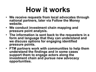 How it works
• We receive requests from local advocates through
national partners, later via Follow the Money
website.
• We conduct investment chain mapping and
pressure point analysis.
• The information is sent back to the requesters in a
form and language that they can understand and
we discuss options for engaging identified
pressure points.
• FTM partners work with communities to help them
understand the findings and in some cases
support them to engage actors along the
investment chain and pursue new advocacy
opportunities.
 