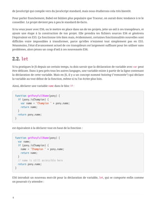 de JavaScript qui compile vers du JavaScript standard, mais nous étudierons cela très bientôt.
Pour parler franchement, Babel est biiiiien plus populaire que Traceur, on aurait donc tendance à te le
conseiller. Le projet devient peu à peu le standard de-facto.
Si tu veux jouer avec ES6, ou le mettre en place dans un de tes projets, jette un œil à ces transpileurs, et
ajoute une étape à la construction de ton projet. Elle prendra tes fichiers sources ES6 et générera
l’équivalent en ES5. Ça fonctionne très bien mais, évidemment, certaines fonctionnalités nouvelles sont
difficiles voire impossibles à transformer, parce qu’elles n’existent tout simplement pas en ES5.
Néanmoins, l’état d’avancement actuel de ces transpileurs est largement suffisant pour les utiliser sans
problèmes, alors jetons un coup d’œil à ces nouveautés ES6.
2.2. let
Si tu pratiques le JS depuis un certain temps, tu dois savoir que la déclaration de variable avec var peut
être délicate. Dans à peu près tous les autres langages, une variable existe à partir de la ligne contenant
la déclaration de cette variable. Mais en JS, il y a un concept nommé hoisting ("remontée") qui déclare
la variable au tout début de la fonction, même si tu l’as écrite plus loin.
Ainsi, déclarer une variable name dans le bloc if :
function getPonyFullName(pony) {
  if (pony.isChampion) {
  var name = 'Champion ' + pony.name;
  return name;
  }
  return pony.name;
}
est équivalent à la déclarer tout en haut de la fonction :
function getPonyFullName(pony) {
  var name;
  if (pony.isChampion) {
  name = 'Champion ' + pony.name;
  return name;
  }
  // name is still accessible here
  return pony.name;
}
ES6 introduit un nouveau mot-clé pour la déclaration de variable, let, qui se comporte enfin comme
on pourrait s’y attendre :
4
 
