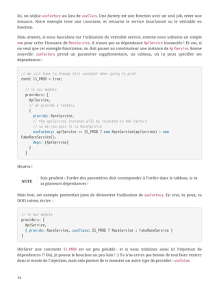 Ici, on utilise useFactory au lieu de useClass. Une factory est une fonction avec un seul job, créer une
instance. Notre exemple teste une constante, et retourne le service bouchonné ou le véritable en
fonction.
Mais attends, si nous basculons sur l’utilisation du véritable service, comme nous utilisons un simple
new pour créer l’instance de RaceService, il n’aura pas sa dépendance ApiService instanciée ! Et oui, si
on veut que cet exemple fonctionne, on doit passer au constructeur une instance de ApiService. Bonne
nouvelle: useFactory prend un paramètre supplémentaire, un tableau, où tu peux spécifier ses
dépendances :
// we just have to change this constant when going to prod
const IS_PROD = true;
  // in our module
  providers: [
  ApiService,
  // we provide a factory
  {
  provide: RaceService,
  // the apiService instance will be injected in the factory
  // so we can pass it to RaceService
  useFactory: apiService => IS_PROD ? new RaceService(apiService) : new
FakeRaceService(),
  deps: [ApiService]
  }
  ]
Hourra !
NOTE
Sois prudent : l’ordre des paramètres doit correspondre à l’ordre dans le tableau, si tu
as plusieurs dépendances !
Mais bon, cet exemple permettait juste de démontrer l’utilisation de useFactory. En vrai, tu peux, tu
DOIS même, écrire :
// in our module
providers: [
  ApiService,
  { provide: RaceService, useClass: IS_PROD ? RaceService : FakeRaceService }
]
Déclarer une constante IS_PROD est un peu pénible : et si nous utilisions aussi ici l’injection de
dépendances ?! Oui, je pousse le bouchon un peu loin ! :) Tu n’as certes pas besoin de tout faire rentrer
dans le moule de l’injection, mais cela permet de te montrer un autre type de provider : useValue.
94
 