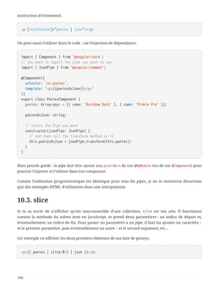 instruction d’événement.
<p [textContent]="ponies | json"></p>
On peut aussi l’utiliser dans le code , via l’injection de dépendance:
import { Component } from '@angular/core';
// you need to import the pipe you want to use
import { JsonPipe } from '@angular/common';
@Component({
  selector: 'ns-ponies',
  template: `<p>{{poniesAsJson}}</p>`
})
export class PoniesComponent {
  ponies: Array<any> = [{ name: 'Rainbow Dash' }, { name: 'Pinkie Pie' }];
  poniesAsJson: string;
  // inject the Pipe you want
  constructor(jsonPipe: JsonPipe) {
  // and then call the transform method on it
  this.poniesAsJson = jsonPipe.transform(this.ponies);
  }
}
Mais prends garde : le pipe doit être ajouté aux providers de ton @NgModule (ou de ton @Component) pour
pouvoir l’injecter et l’utiliser dans ton composant.
Comme l’utilisation programmatique est identique pour tous les pipes, je ne te montrerai désormais
que des exemples HTML d’utilisation dans une interpolation.
10.3. slice
Si tu as envie de n’afficher qu’un sous-ensemble d’une collection, slice est ton ami. Il fonctionne
comme la méthode du même nom en JavaScript, et prend deux paramètres : un indice de départ et,
éventuellement, un indice de fin. Pour passer un paramètre à un pipe, il faut lui ajouter un caractère :
et le premier paramètre, puis éventuellement un autre : et le second argument, etc…
Cet exemple va afficher les deux premiers éléments de ma liste de poneys.
<p>{{ ponies | slice:0:2 | json }}</p>
100
 