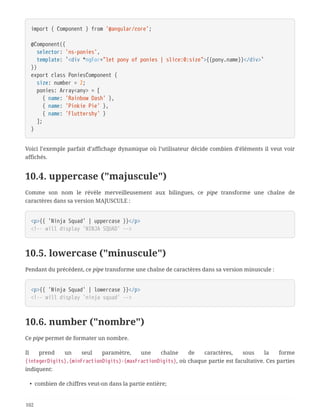 import { Component } from '@angular/core';
@Component({
  selector: 'ns-ponies',
  template: `<div *ngFor="let pony of ponies | slice:0:size">{{pony.name}}</div>`
})
export class PoniesComponent {
  size: number = 2;
  ponies: Array<any> = [
  { name: 'Rainbow Dash' },
  { name: 'Pinkie Pie' },
  { name: 'Fluttershy' }
  ];
}
Voici l’exemple parfait d’affichage dynamique où l’utilisateur décide combien d’éléments il veut voir
affichés.
10.4. uppercase ("majuscule")
Comme son nom le révèle merveilleusement aux bilingues, ce pipe transforme une chaîne de
caractères dans sa version MAJUSCULE :
<p>{{ 'Ninja Squad' | uppercase }}</p>
<!-- will display 'NINJA SQUAD' -->
10.5. lowercase ("minuscule")
Pendant du précédent, ce pipe transforme une chaîne de caractères dans sa version minuscule :
<p>{{ 'Ninja Squad' | lowercase }}</p>
<!-- will display 'ninja squad' -->
10.6. number ("nombre")
Ce pipe permet de formater un nombre.
Il prend un seul paramètre, une chaîne de caractères, sous la forme
{integerDigits}.{minFractionDigits}-{maxFractionDigits}, où chaque partie est facultative. Ces parties
indiquent:
• combien de chiffres veut-on dans la partie entière;
102
 