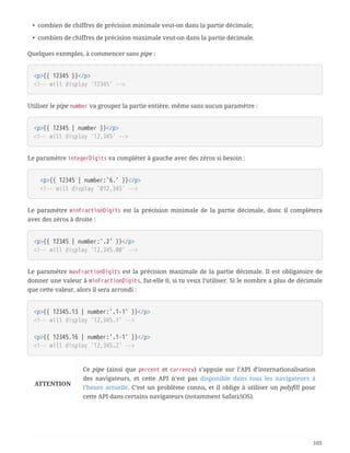 • combien de chiffres de précision minimale veut-on dans la partie décimale;
• combien de chiffres de précision maximale veut-on dans la partie décimale.
Quelques exemples, à commencer sans pipe :
<p>{{ 12345 }}</p>
<!-- will display '12345' -->
Utiliser le pipe number va grouper la partie entière, même sans aucun paramètre :
<p>{{ 12345 | number }}</p>
<!-- will display '12,345' -->
Le paramètre integerDigits va compléter à gauche avec des zéros si besoin :
  <p>{{ 12345 | number:'6.' }}</p>
  <!-- will display '012,345' -->
Le paramètre minFractionDigits est la précision minimale de la partie décimale, donc il complétera
avec des zéros à droite :
<p>{{ 12345 | number:'.2' }}</p>
<!-- will display '12,345.00' -->
Le paramètre maxFractionDigits est la précision maximale de la partie décimale. Il est obligatoire de
donner une valeur à minFractionDigits, fut-elle 0, si tu veux l’utiliser. Si le nombre a plus de décimale
que cette valeur, alors il sera arrondi :
<p>{{ 12345.13 | number:'.1-1' }}</p>
<!-- will display '12,345.1' -->
<p>{{ 12345.16 | number:'.1-1' }}</p>
<!-- will display '12,345.2' -->
ATTENTION
Ce pipe (ainsi que percent et currency) s’appuie sur l’API d’internationalisation
des navigateurs, et cette API n’est pas disponible dans tous les navigateurs à
l’heure actuelle. C’est un problème connu, et il oblige à utiliser un polyfill pour
cette API dans certains navigateurs (notamment Safari/iOS).
103
 