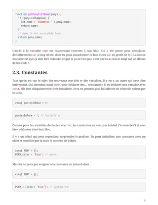 function getPonyFullName(pony) {
  if (pony.isChampion) {
  let name = 'Champion ' + pony.name;
  return name;
  }
  // name is not accessible here
  return pony.name;
}
L’accès à la variable name est maintenant restreint à son bloc. let a été pensé pour remplacer
définitivement var à long terme, donc tu peux abandonner ce bon vieux var au profit de let. La bonne
nouvelle est que ça doit être indolore, et que si ça ne l’est pas, c’est que tu as mis le doigt sur un défaut
de ton code !
2.3. Constantes
Tant qu’on est sur le sujet des nouveaux mot-clés et des variables, il y en a un autre qui peut être
intéressant. ES6 introduit aussi const pour déclarer des… constantes ! Si tu déclares une variable avec
const, elle doit obligatoirement être initialisée, et tu ne pourras plus lui affecter de nouvelle valeur par
la suite.
const poniesInRace = 6;
poniesInRace = 7; // SyntaxError
Comme pour les variables déclarées avec let, les constantes ne sont pas hoisted ("remontées") et sont
bien déclarées dans leur bloc.
Il y a un détail qui peut cependant surprendre le profane. Tu peux initialiser une constante avec un
objet et modifier par la suite le contenu de l’objet.
const PONY = {};
PONY.color = 'blue'; // works
Mais tu ne peux pas assigner à la constante un nouvel objet :
const PONY = {};
PONY = {color: 'blue'}; // SyntaxError
5
 