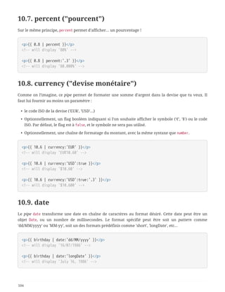 10.7. percent ("pourcent")
Sur le même principe, percent permet d’afficher… un pourcentage !
<p>{{ 0.8 | percent }}</p>
<!-- will display '80%' -->
<p>{{ 0.8 | percent:'.3' }}</p>
<!-- will display '80.000%' -->
10.8. currency ("devise monétaire")
Comme on l’imagine, ce pipe permet de formater une somme d’argent dans la devise que tu veux. Il
faut lui fournir au moins un paramètre :
• le code ISO de la devise ('EUR', 'USD'…)
• Optionnellement, un flag booléen indiquant si l’on souhaite afficher le symbole ('€', '$') ou le code
ISO. Par défaut, le flag est à false, et le symbole ne sera pas utilisé.
• Optionnellement, une chaîne de formatage du montant, avec la même syntaxe que number.
<p>{{ 10.6 | currency:'EUR' }}</p>
<!-- will display 'EUR10.60' -->
<p>{{ 10.6 | currency:'USD':true }}</p>
<!-- will display '$10.60' -->
<p>{{ 10.6 | currency:'USD':true:'.3' }}</p>
<!-- will display '$10.600' -->
10.9. date
Le pipe date transforme une date en chaîne de caractères au format désiré. Cette date peut être un
objet Date, ou un nombre de millisecondes. Le format spécifié peut être soit un pattern comme
'dd/MM/yyyy' ou 'MM-yy', soit un des formats prédéfinis comme 'short', 'longDate', etc…
<p>{{ birthday | date:'dd/MM/yyyy' }}</p>
<!-- will display '16/07/1986' -->
<p>{{ birthday | date:'longDate' }}</p>
<!-- will display 'July 16, 1986' -->
104
 