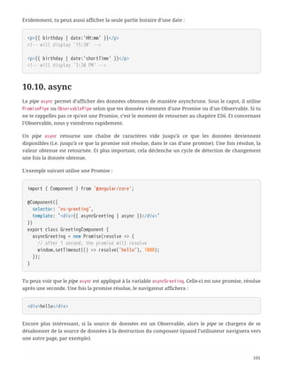 Evidemment, tu peux aussi afficher la seule partie horaire d’une date :
<p>{{ birthday | date:'HH:mm' }}</p>
<!-- will display '15:30' -->
<p>{{ birthday | date:'shortTime' }}</p>
<!-- will display '3:30 PM' -->
10.10. async
Le pipe async permet d’afficher des données obtenues de manière asynchrone. Sous le capot, il utilise
PromisePipe ou ObservablePipe selon que tes données viennent d’une Promise ou d’un Observable. Si tu
ne te rappelles pas ce qu’est une Promise, c’est le moment de retourner au chapitre ES6. Et concernant
l’Observable, nous y viendrons rapidement.
Un pipe async retourne une chaîne de caractères vide jusqu’à ce que les données deviennent
disponibles (i.e. jusqu’à ce que la promise soit résolue, dans le cas d’une promise). Une fois résolue, la
valeur obtenue est retournée. Et plus important, cela déclenche un cycle de détection de changement
une fois la donnée obtenue.
L’exemple suivant utilise une Promise :
import { Component } from '@angular/core';
@Component({
  selector: 'ns-greeting',
  template: `<div>{{ asyncGreeting | async }}</div>`
})
export class GreetingComponent {
  asyncGreeting = new Promise(resolve => {
  // after 1 second, the promise will resolve
  window.setTimeout(() => resolve('hello'), 1000);
  });
}
Tu peux voir que le pipe async est appliqué à la variable asyncGreeting. Celle-ci est une promise, résolue
après une seconde. Une fois la promise résolue, le navigateur affichera :
<div>hello</div>
Encore plus intéressant, si la source de données est un Observable, alors le pipe se chargera de se
désabonner de la source de données à la destruction du composant (quand l’utilisateur naviguera vers
une autre page, par exemple).
105
 