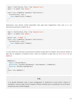 import { PipeTransform, Pipe } from '@angular/core';
import * as moment from 'moment';
export class FromNowPipe implements PipeTransform {
  transform(value, args) {
  return moment(value).fromNow();
  }
}
Maintenant, nous devons rendre disponible notre pipe dans l’application. Pour cela, il y a un
décorateur particulier à utiliser: @Pipe.
import { PipeTransform, Pipe } from '@angular/core';
import * as moment from 'moment';
@Pipe({ name: 'fromNow' })
export class FromNowPipe implements PipeTransform {
  transform(value, args) {
  return moment(value).fromNow();
  }
}
Le nom choisi sera celui qui nous permettra d’utiliser le pipe dans le template. Pour pouvoir utiliser le
pipe dans le template, la dernière chose à faire est d’ajouter le pipe dans les declarations de ton
@NgModule.
@NgModule({
  imports: [BrowserModule],
  declarations: [PonyRacerAppComponent, RacesComponent, FromNowPipe],
  bootstrap: [PonyRacerAppComponent]
})
export class AppModule {
}
N.B.
A sa grande déception, mais à notre soulagement, le traducteur n’a pas réussi à placer le
calembour "casser ta pipe" dans le chapitre. N’hésite toutefois pas à te manifester en cas de faute
de goût qui nous aurait échappée.
107
 