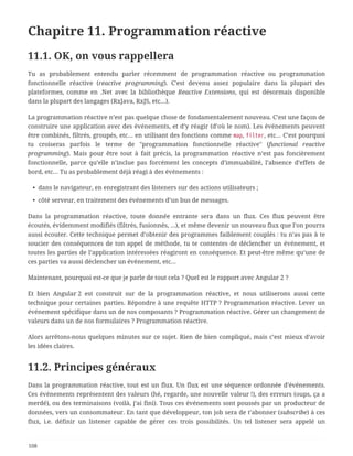 Chapitre 11. Programmation réactive
11.1. OK, on vous rappellera
Tu as probablement entendu parler récemment de programmation réactive ou programmation
fonctionnelle réactive (reactive programming). C’est devenu assez populaire dans la plupart des
plateformes, comme en .Net avec la bibliothèque Reactive Extensions, qui est désormais disponible
dans la plupart des langages (RxJava, RxJS, etc…).
La programmation réactive n’est pas quelque chose de fondamentalement nouveau. C’est une façon de
construire une application avec des événements, et d’y réagir (d’où le nom). Les événements peuvent
être combinés, filtrés, groupés, etc… en utilisant des fonctions comme map, filter, etc… C’est pourquoi
tu croiseras parfois le terme de "programmation fonctionnelle réactive" (functional reactive
programming). Mais pour être tout à fait précis, la programmation réactive n’est pas foncièrement
fonctionnelle, parce qu’elle n’inclue pas forcément les concepts d’immuabilité, l’absence d’effets de
bord, etc… Tu as probablement déjà réagi à des événements :
• dans le navigateur, en enregistrant des listeners sur des actions utilisateurs ;
• côté serveur, en traitement des événements d’un bus de messages.
Dans la programmation réactive, toute donnée entrante sera dans un flux. Ces flux peuvent être
écoutés, évidemment modifiés (filtrés, fusionnés, …), et même devenir un nouveau flux que l’on pourra
aussi écouter. Cette technique permet d’obtenir des programmes faiblement couplés : tu n’as pas à te
soucier des conséquences de ton appel de méthode, tu te contentes de déclencher un événement, et
toutes les parties de l’application intéressées réagiront en conséquence. Et peut-être même qu’une de
ces parties va aussi déclencher un événement, etc…
Maintenant, pourquoi est-ce que je parle de tout cela ? Quel est le rapport avec Angular 2 ?
Et bien Angular 2 est construit sur de la programmation réactive, et nous utiliserons aussi cette
technique pour certaines parties. Répondre à une requête HTTP ? Programmation réactive. Lever un
événement spécifique dans un de nos composants ? Programmation réactive. Gérer un changement de
valeurs dans un de nos formulaires ? Programmation réactive.
Alors arrêtons-nous quelques minutes sur ce sujet. Rien de bien compliqué, mais c’est mieux d’avoir
les idées claires.
11.2. Principes généraux
Dans la programmation réactive, tout est un flux. Un flux est une séquence ordonnée d’événements.
Ces événements représentent des valeurs (hé, regarde, une nouvelle valeur !), des erreurs (oups, ça a
merdé), ou des terminaisons (voilà, j’ai fini). Tous ces événements sont poussés par un producteur de
données, vers un consommateur. En tant que développeur, ton job sera de t’abonner (subscribe) à ces
flux, i.e. définir un listener capable de gérer ces trois possibilités. Un tel listener sera appelé un
108
 