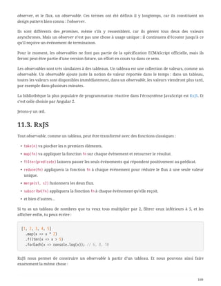 observer, et le flux, un observable. Ces termes ont été définis il y longtemps, car ils constituent un
design pattern bien connu : l'observer.
Ils sont différents des promises, même s’ils y ressemblent, car ils gèrent tous deux des valeurs
asynchrones. Mais un observer n’est pas une chose à usage unique : il continuera d’écouter jusqu’à ce
qu’il reçoive un événement de terminaison.
Pour le moment, les observables ne font pas partie de la spécification ECMAScript officielle, mais ils
feront peut-être partie d’une version future, un effort en cours va dans ce sens.
Les observables sont très similaires à des tableaux. Un tableau est une collection de valeurs, comme un
observable. Un observable ajoute juste la notion de valeur reportée dans le temps : dans un tableau,
toutes les valeurs sont disponibles immédiatement, dans un observable, les valeurs viendront plus tard,
par exemple dans plusieurs minutes.
La bibliothèque la plus populaire de programmation réactive dans l’écosystème JavaScript est RxJS. Et
c’est celle choisie par Angular 2.
Jetons-y un œil.
11.3. RxJS
Tout observable, comme un tableau, peut être transformé avec des fonctions classiques :
• take(n) va piocher les n premiers éléments.
• map(fn) va appliquer la fonction fn sur chaque événement et retourner le résultat.
• filter(predicate) laissera passer les seuls événements qui répondent positivement au prédicat.
• reduce(fn) appliquera la fonction fn à chaque événement pour réduire le flux à une seule valeur
unique.
• merge(s1, s2) fusionnera les deux flux.
• subscribe(fn) appliquera la fonction fn à chaque événement qu’elle reçoit.
• et bien d’autres…
Si tu as un tableau de nombres que tu veux tous multiplier par 2, filtrer ceux inférieurs à 5, et les
afficher enfin, tu peux écrire :
[1, 2, 3, 4, 5]
  .map(x => x * 2)
  .filter(x => x > 5)
  .forEach(x => console.log(x)); // 6, 8, 10
RxJS nous permet de construire un observable à partir d’un tableau. Et nous pouvons ainsi faire
exactement la même chose :
109
 